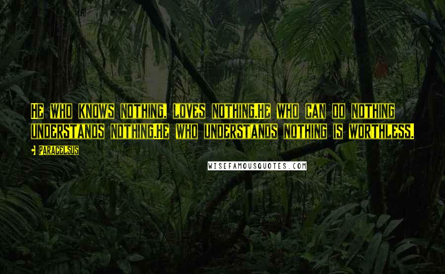 Paracelsus Quotes: He who knows nothing, loves nothing.He who can do nothing understands nothing.He who understands nothing is worthless.