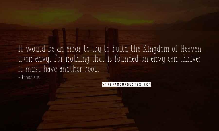 Paracelsus Quotes: It would be an error to try to build the Kingdom of Heaven upon envy. For nothing that is founded on envy can thrive; it must have another root.