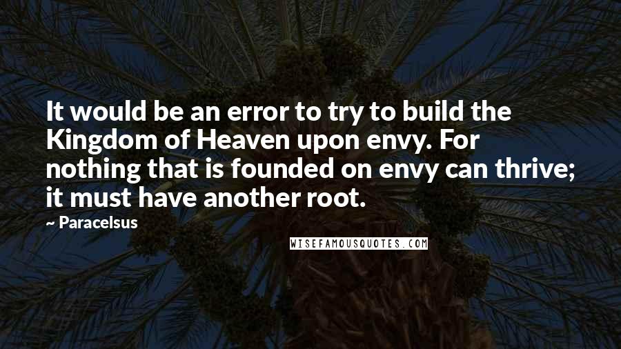 Paracelsus Quotes: It would be an error to try to build the Kingdom of Heaven upon envy. For nothing that is founded on envy can thrive; it must have another root.