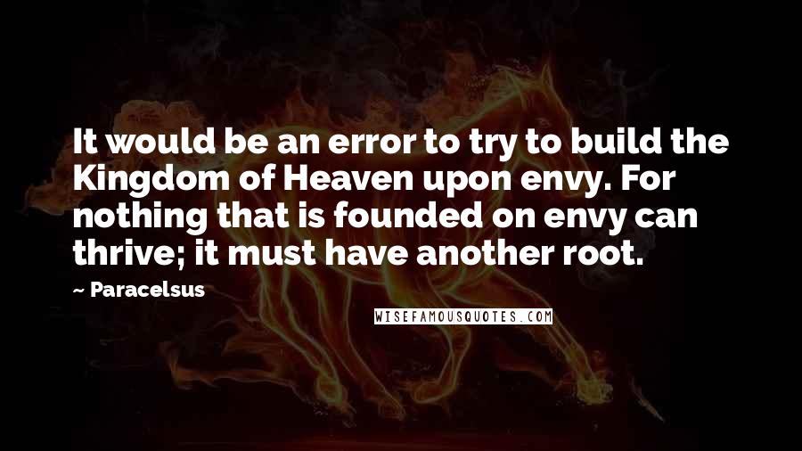 Paracelsus Quotes: It would be an error to try to build the Kingdom of Heaven upon envy. For nothing that is founded on envy can thrive; it must have another root.