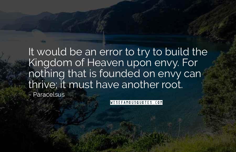 Paracelsus Quotes: It would be an error to try to build the Kingdom of Heaven upon envy. For nothing that is founded on envy can thrive; it must have another root.