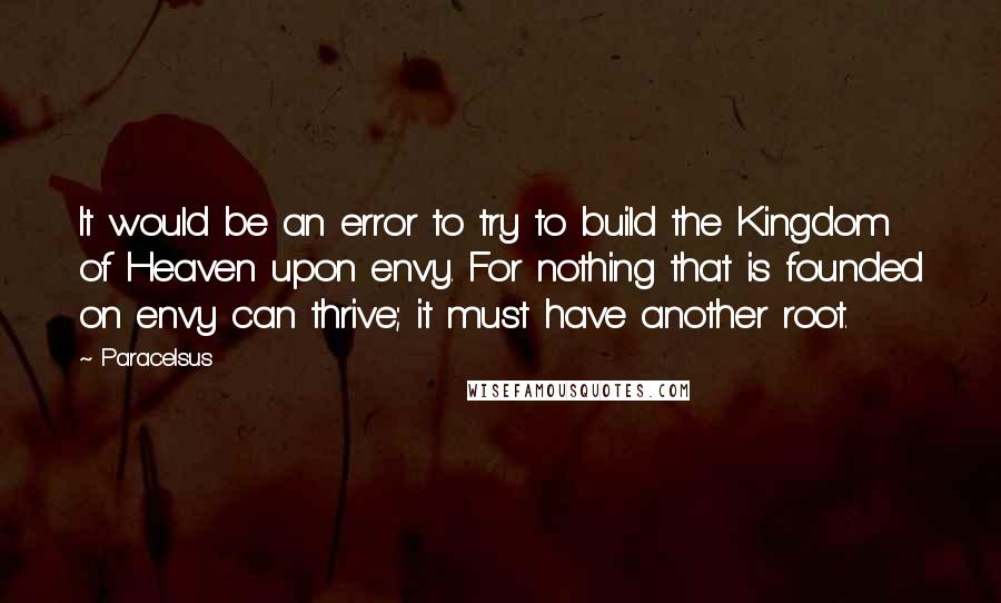 Paracelsus Quotes: It would be an error to try to build the Kingdom of Heaven upon envy. For nothing that is founded on envy can thrive; it must have another root.