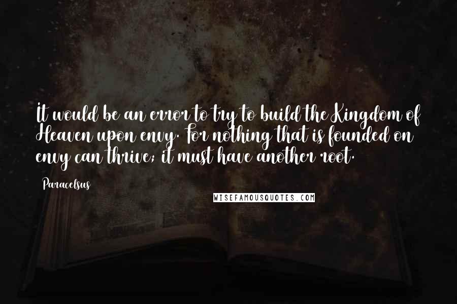 Paracelsus Quotes: It would be an error to try to build the Kingdom of Heaven upon envy. For nothing that is founded on envy can thrive; it must have another root.