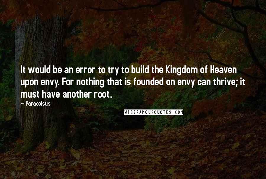 Paracelsus Quotes: It would be an error to try to build the Kingdom of Heaven upon envy. For nothing that is founded on envy can thrive; it must have another root.