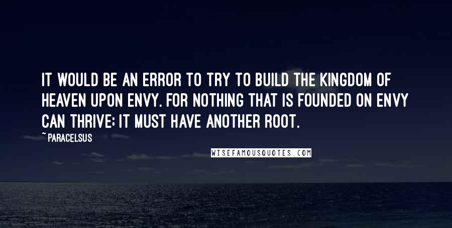 Paracelsus Quotes: It would be an error to try to build the Kingdom of Heaven upon envy. For nothing that is founded on envy can thrive; it must have another root.