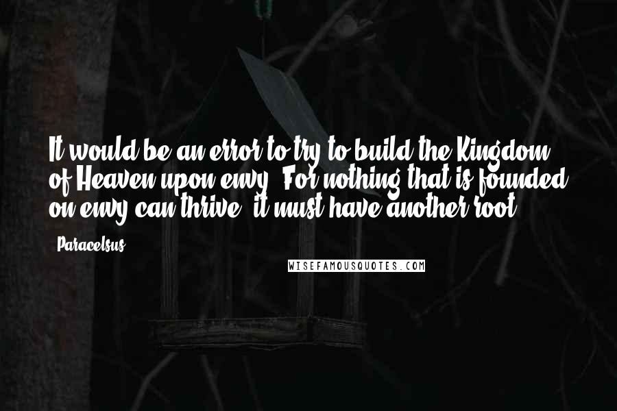Paracelsus Quotes: It would be an error to try to build the Kingdom of Heaven upon envy. For nothing that is founded on envy can thrive; it must have another root.