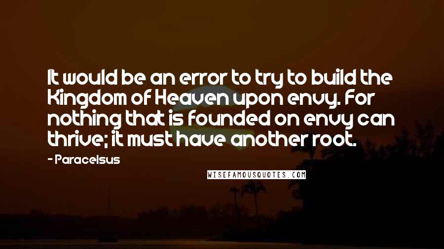 Paracelsus Quotes: It would be an error to try to build the Kingdom of Heaven upon envy. For nothing that is founded on envy can thrive; it must have another root.