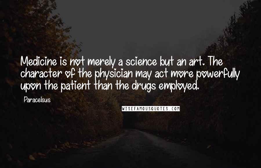 Paracelsus Quotes: Medicine is not merely a science but an art. The character of the physician may act more powerfully upon the patient than the drugs employed.