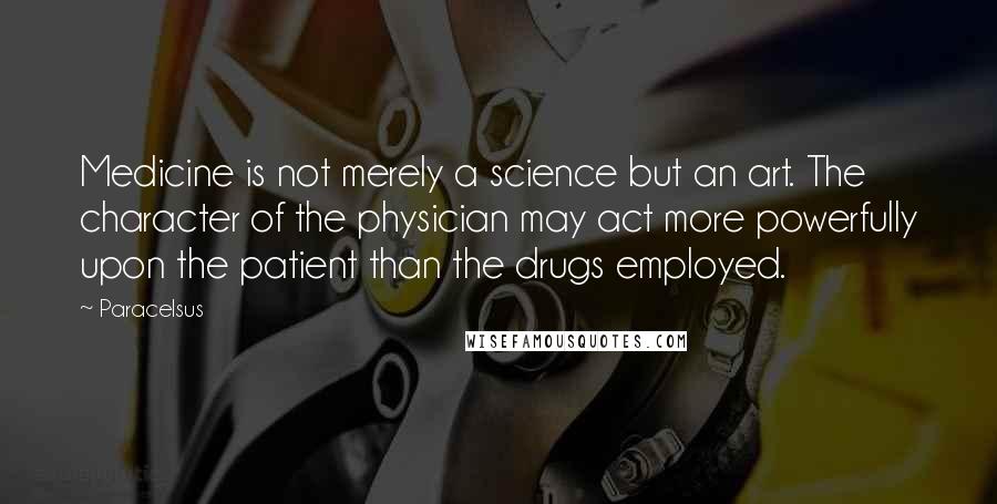 Paracelsus Quotes: Medicine is not merely a science but an art. The character of the physician may act more powerfully upon the patient than the drugs employed.