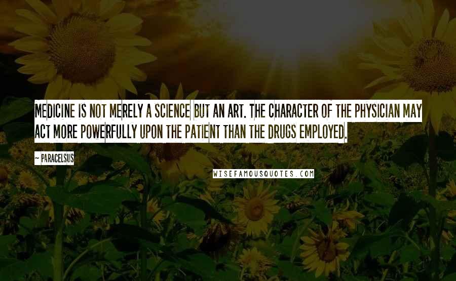 Paracelsus Quotes: Medicine is not merely a science but an art. The character of the physician may act more powerfully upon the patient than the drugs employed.