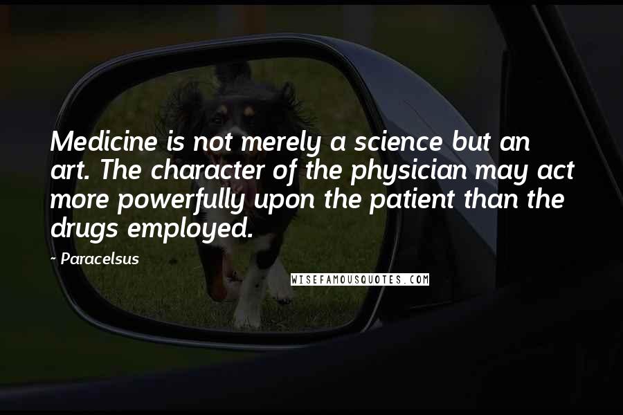 Paracelsus Quotes: Medicine is not merely a science but an art. The character of the physician may act more powerfully upon the patient than the drugs employed.