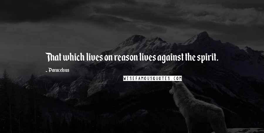 Paracelsus Quotes: That which lives on reason lives against the spirit.