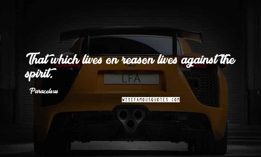 Paracelsus Quotes: That which lives on reason lives against the spirit.