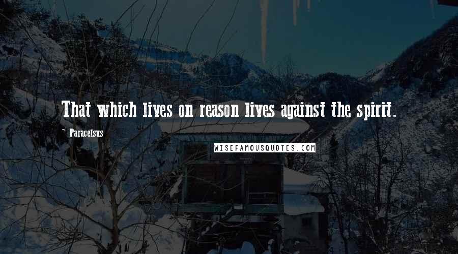 Paracelsus Quotes: That which lives on reason lives against the spirit.