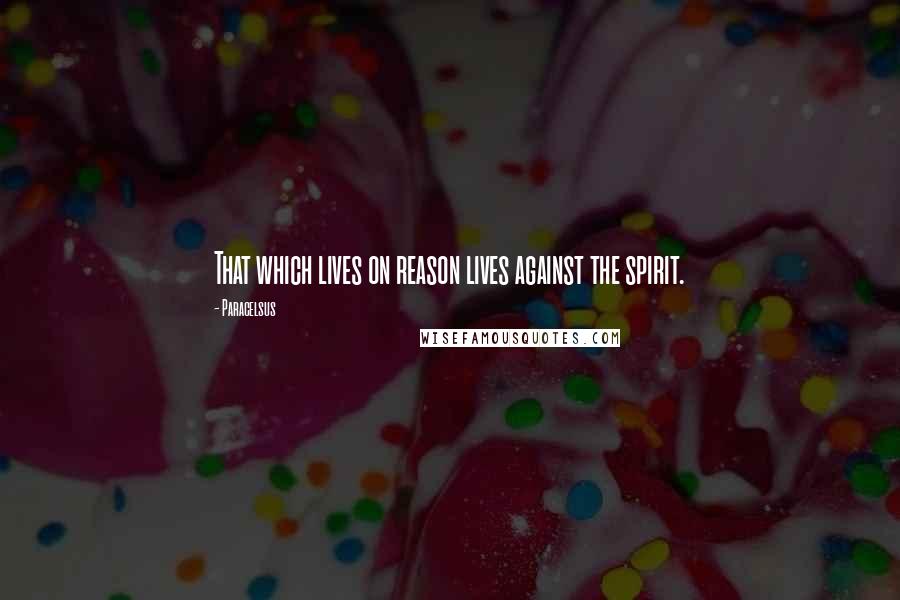 Paracelsus Quotes: That which lives on reason lives against the spirit.