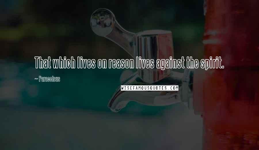 Paracelsus Quotes: That which lives on reason lives against the spirit.