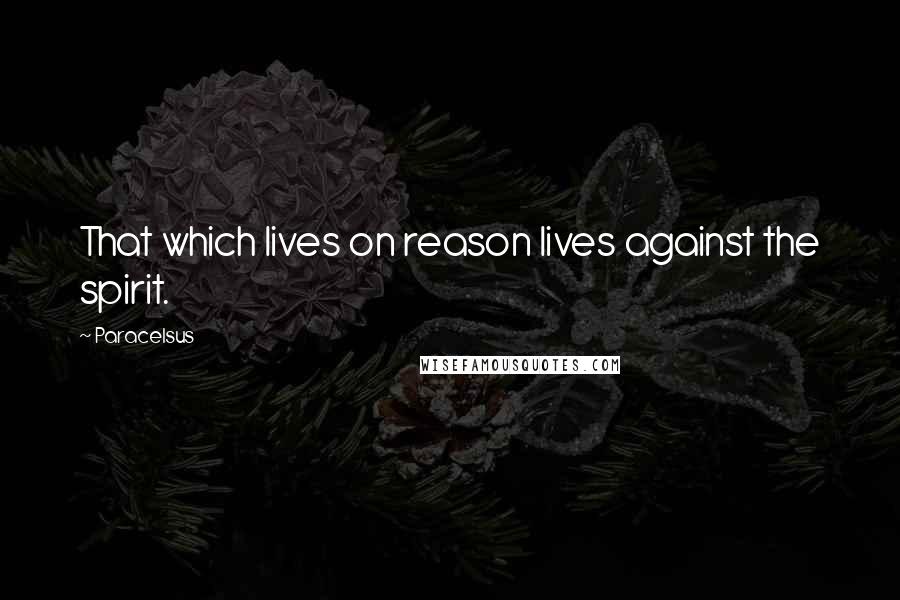 Paracelsus Quotes: That which lives on reason lives against the spirit.