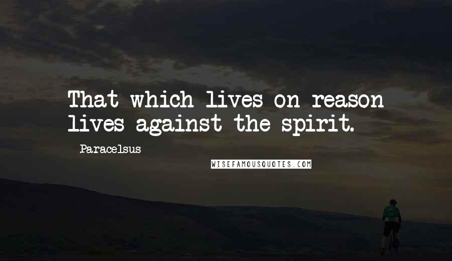 Paracelsus Quotes: That which lives on reason lives against the spirit.