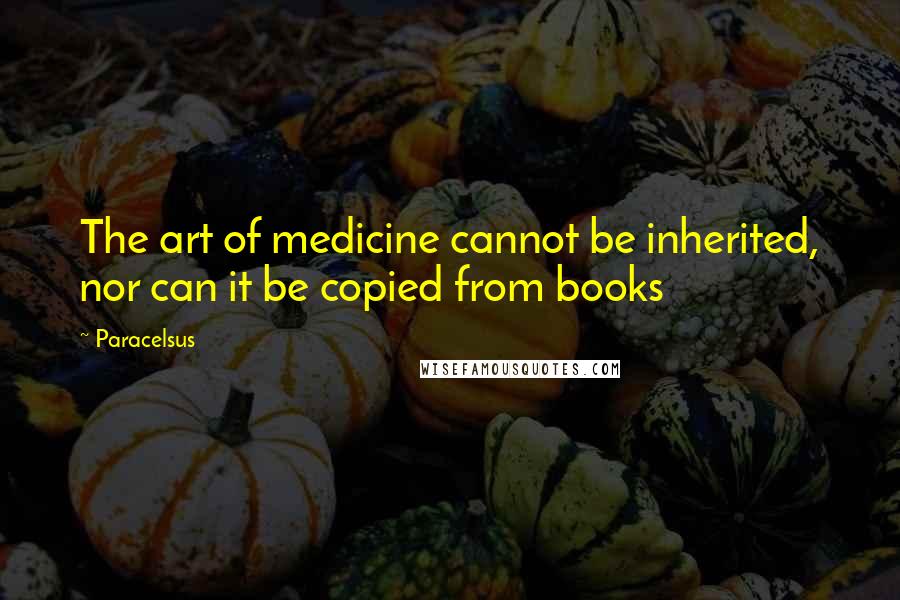 Paracelsus Quotes: The art of medicine cannot be inherited, nor can it be copied from books