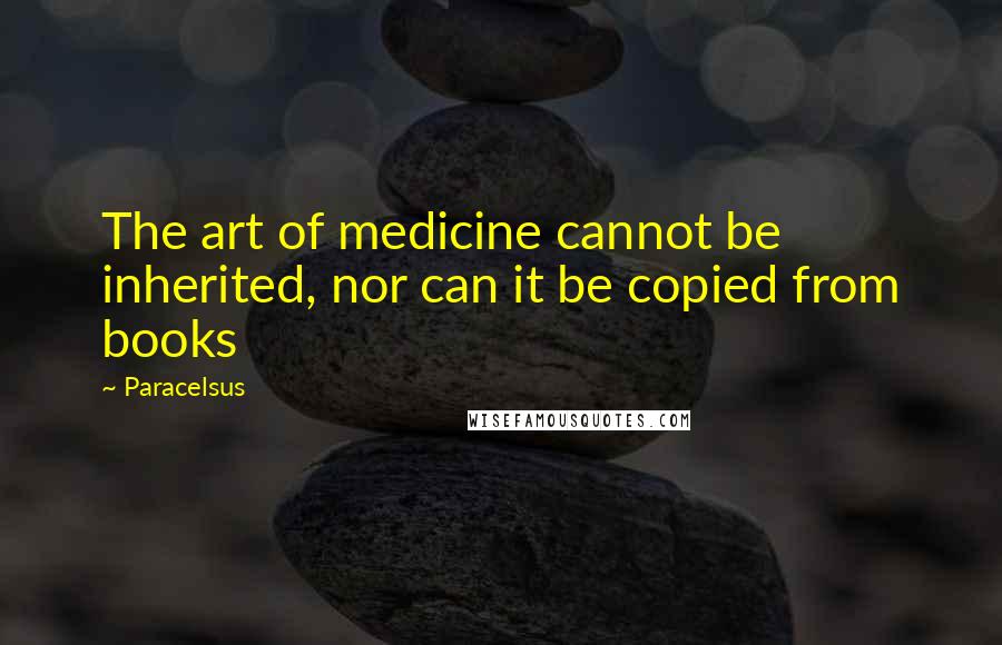 Paracelsus Quotes: The art of medicine cannot be inherited, nor can it be copied from books