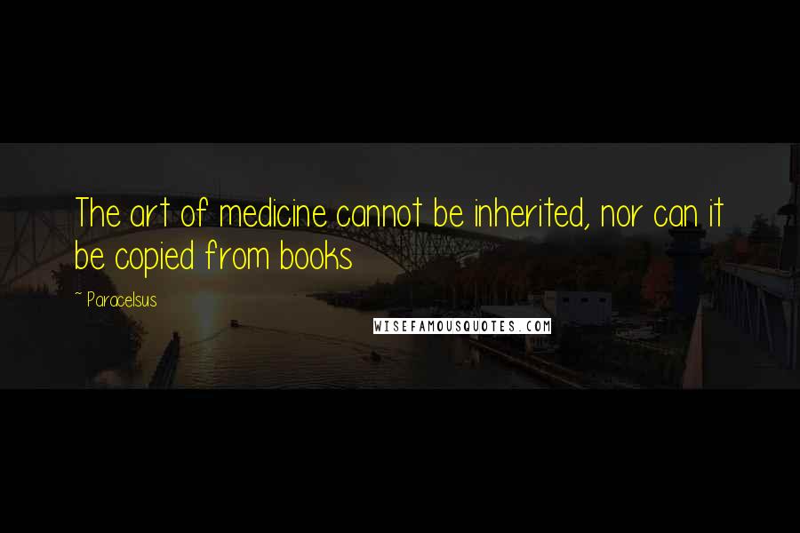 Paracelsus Quotes: The art of medicine cannot be inherited, nor can it be copied from books