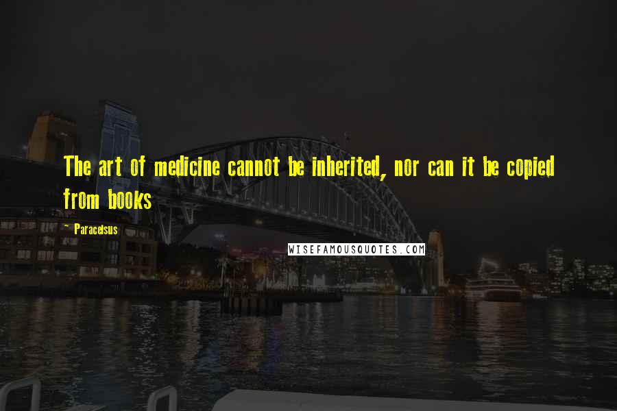 Paracelsus Quotes: The art of medicine cannot be inherited, nor can it be copied from books