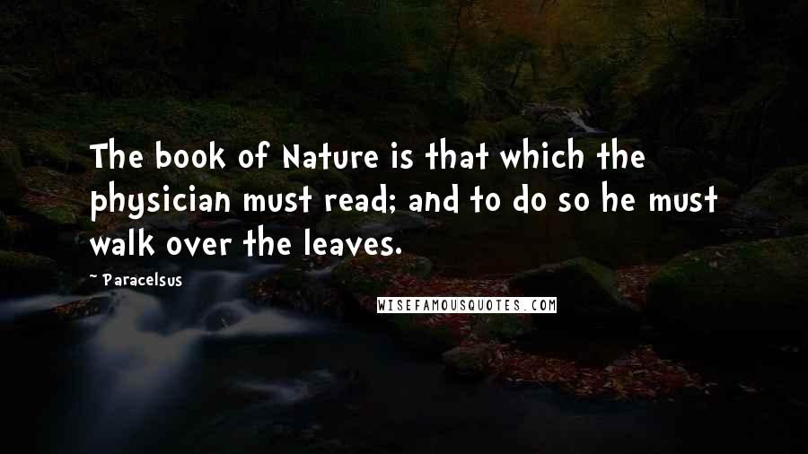 Paracelsus Quotes: The book of Nature is that which the physician must read; and to do so he must walk over the leaves.