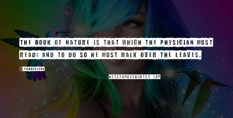 Paracelsus Quotes: The book of Nature is that which the physician must read; and to do so he must walk over the leaves.