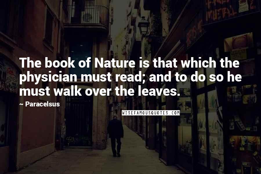 Paracelsus Quotes: The book of Nature is that which the physician must read; and to do so he must walk over the leaves.