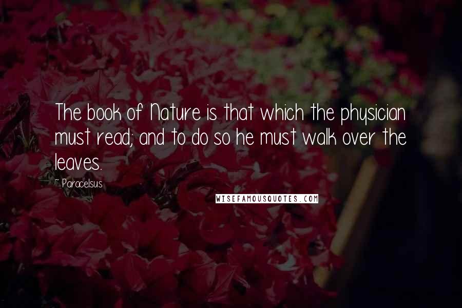 Paracelsus Quotes: The book of Nature is that which the physician must read; and to do so he must walk over the leaves.