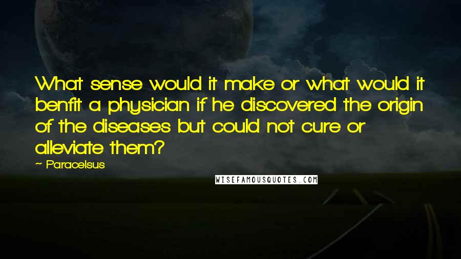 Paracelsus Quotes: What sense would it make or what would it benfit a physician if he discovered the origin of the diseases but could not cure or alleviate them?