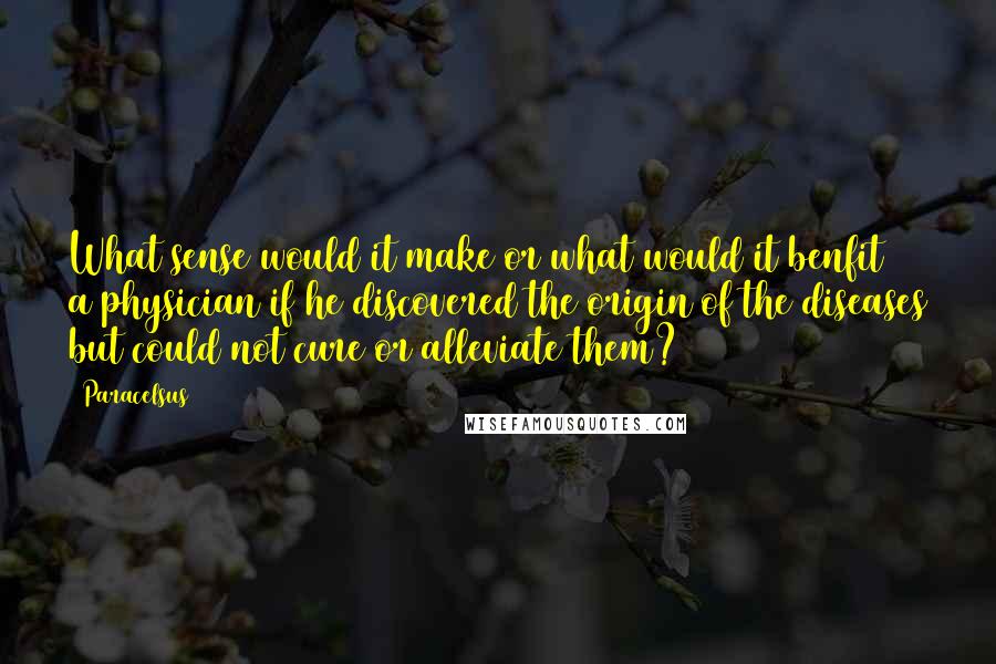 Paracelsus Quotes: What sense would it make or what would it benfit a physician if he discovered the origin of the diseases but could not cure or alleviate them?