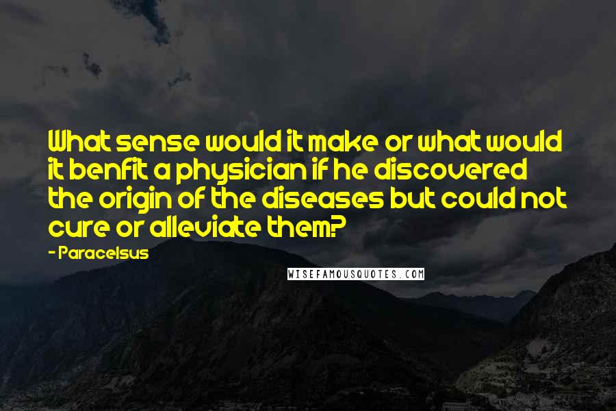 Paracelsus Quotes: What sense would it make or what would it benfit a physician if he discovered the origin of the diseases but could not cure or alleviate them?