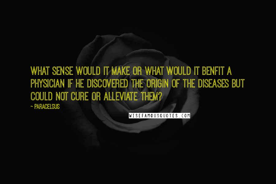 Paracelsus Quotes: What sense would it make or what would it benfit a physician if he discovered the origin of the diseases but could not cure or alleviate them?