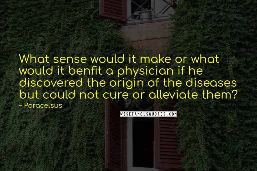 Paracelsus Quotes: What sense would it make or what would it benfit a physician if he discovered the origin of the diseases but could not cure or alleviate them?