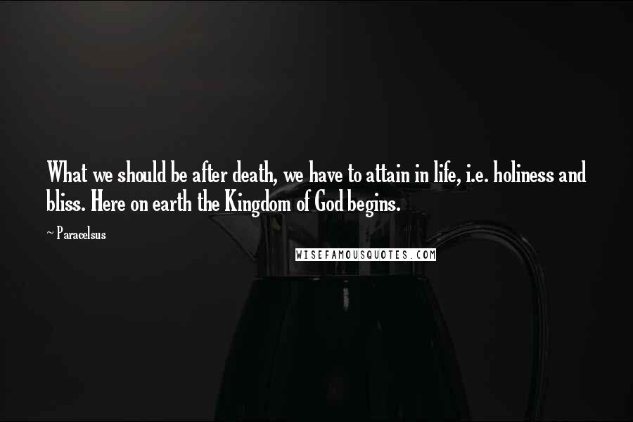 Paracelsus Quotes: What we should be after death, we have to attain in life, i.e. holiness and bliss. Here on earth the Kingdom of God begins.