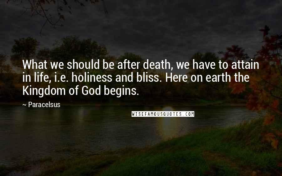 Paracelsus Quotes: What we should be after death, we have to attain in life, i.e. holiness and bliss. Here on earth the Kingdom of God begins.