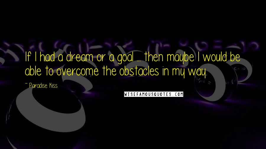 Paradise Kiss Quotes: If I had a dream or a goal ... then maybe I would be able to overcome the obstacles in my way.
