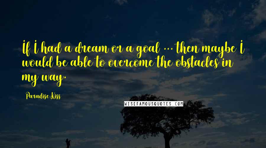 Paradise Kiss Quotes: If I had a dream or a goal ... then maybe I would be able to overcome the obstacles in my way.