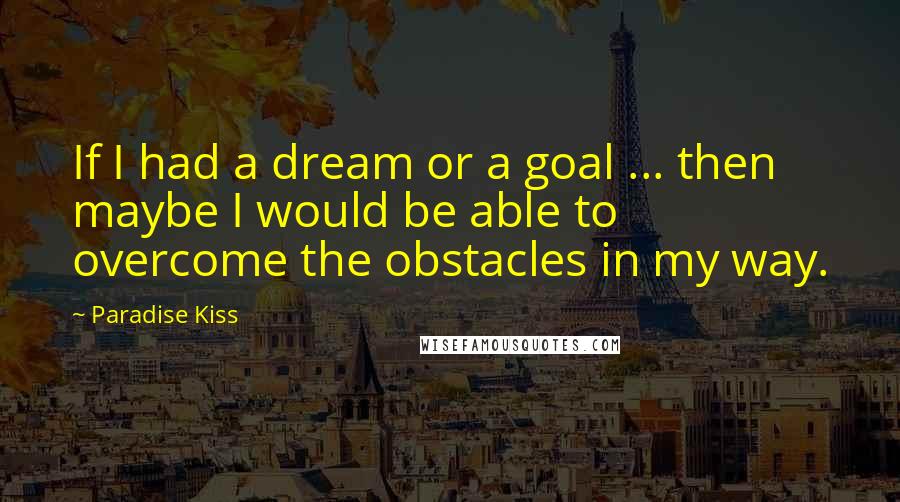 Paradise Kiss Quotes: If I had a dream or a goal ... then maybe I would be able to overcome the obstacles in my way.