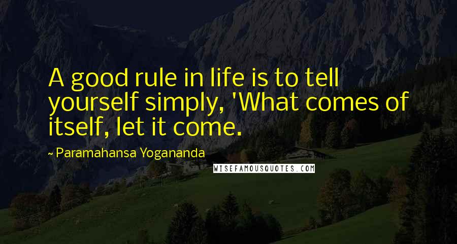 Paramahansa Yogananda Quotes: A good rule in life is to tell yourself simply, 'What comes of itself, let it come.