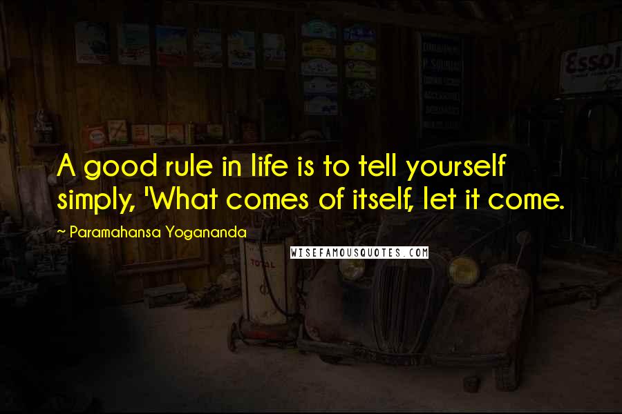 Paramahansa Yogananda Quotes: A good rule in life is to tell yourself simply, 'What comes of itself, let it come.