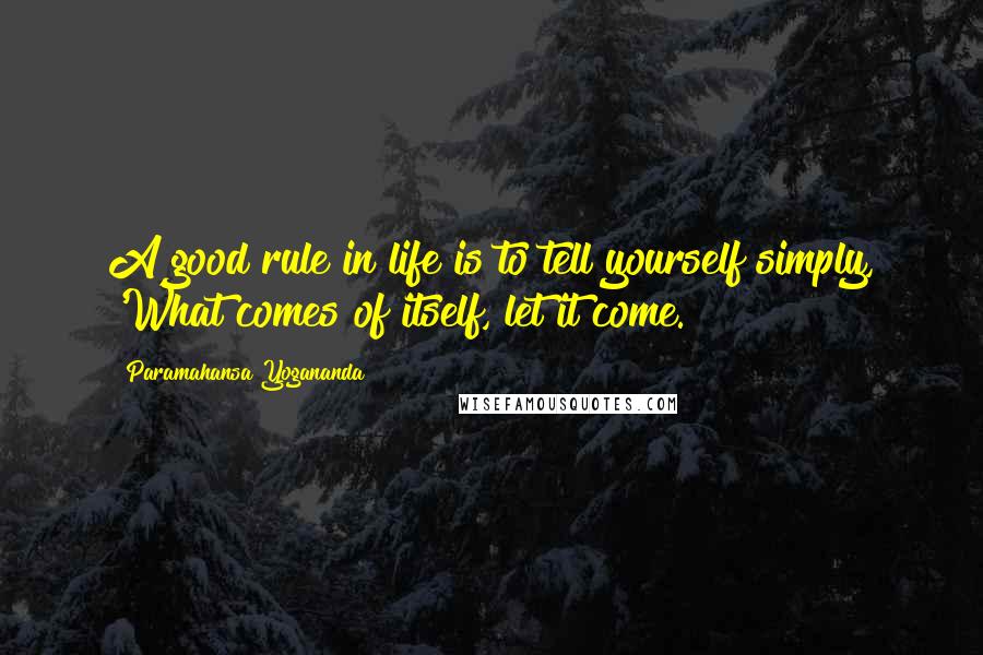 Paramahansa Yogananda Quotes: A good rule in life is to tell yourself simply, 'What comes of itself, let it come.