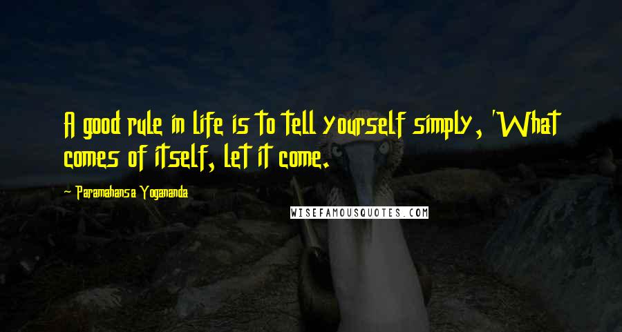 Paramahansa Yogananda Quotes: A good rule in life is to tell yourself simply, 'What comes of itself, let it come.