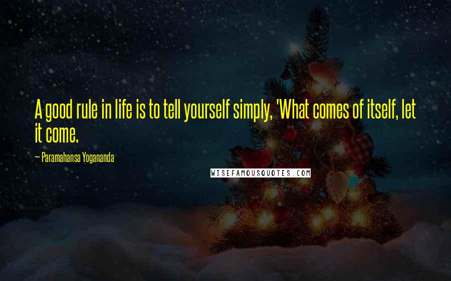 Paramahansa Yogananda Quotes: A good rule in life is to tell yourself simply, 'What comes of itself, let it come.