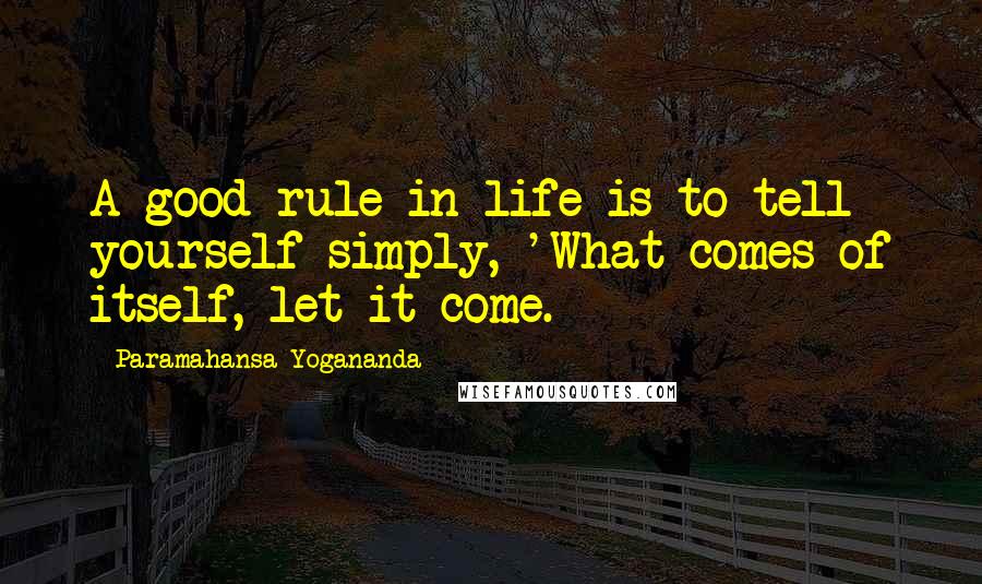 Paramahansa Yogananda Quotes: A good rule in life is to tell yourself simply, 'What comes of itself, let it come.