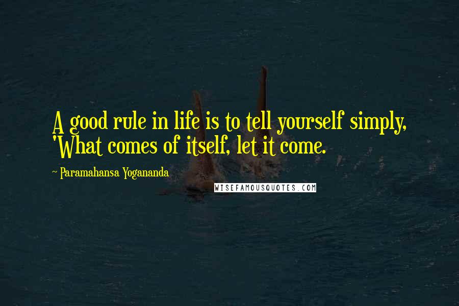 Paramahansa Yogananda Quotes: A good rule in life is to tell yourself simply, 'What comes of itself, let it come.