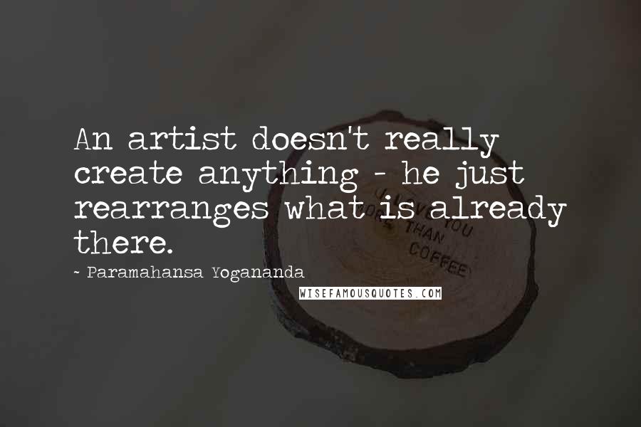 Paramahansa Yogananda Quotes: An artist doesn't really create anything - he just rearranges what is already there.