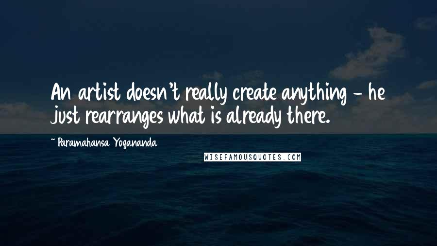 Paramahansa Yogananda Quotes: An artist doesn't really create anything - he just rearranges what is already there.