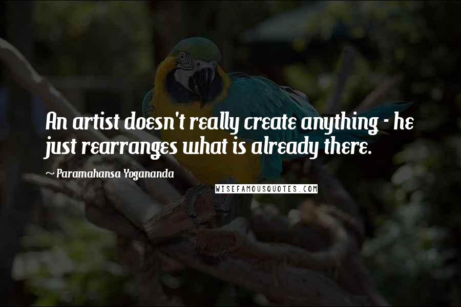Paramahansa Yogananda Quotes: An artist doesn't really create anything - he just rearranges what is already there.